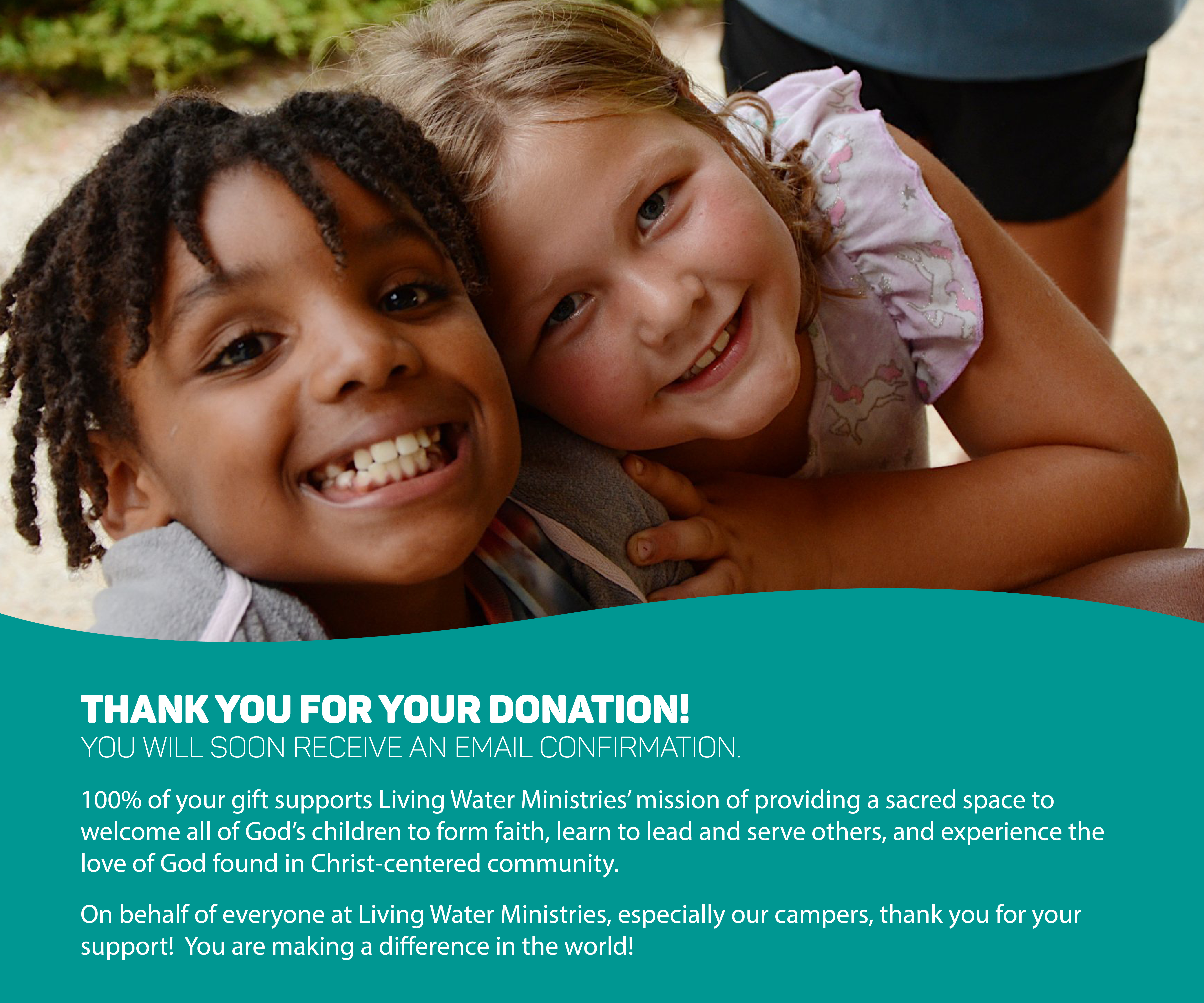 Thank you for your donation! You will soon receive an email confirmation. 100% of your gift supports Living Water Ministries’ mission of providing a sacred space to welcome all of God’s children to form faith, learn to lead and serve others, and experience the love of God found in Christ-centered community. You are making a difference in the world! On behalf of everyone at Living Water Ministries, especially our campers, thank you for your support!